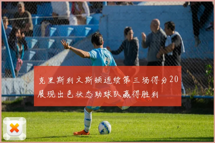 克里斯利文斯顿连续第三场得分20展现出色状态助球队赢得胜利