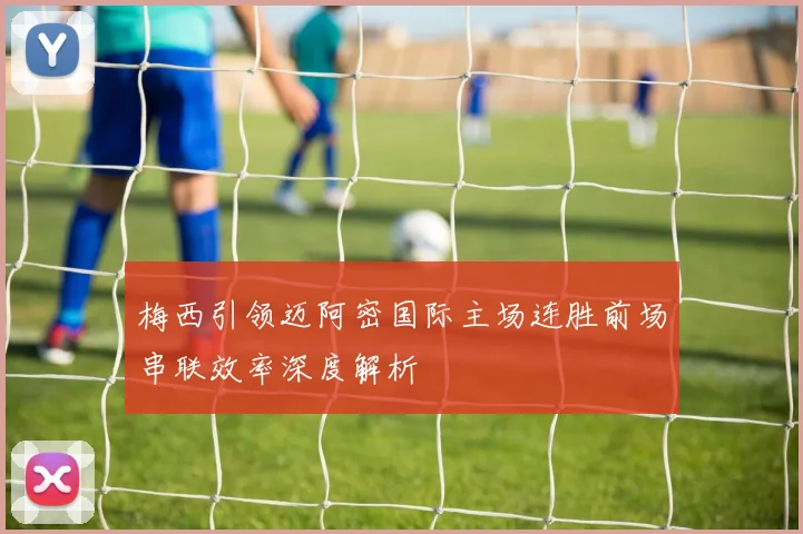 梅西引领迈阿密国际主场连胜前场串联效率深度解析