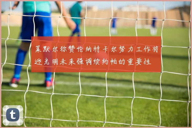 莱默尔称赞伦纳特卡尔努力工作将迎光明未来强调续约帕的重要性