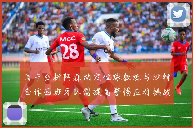 马卡分析阿森纳定位球教练与沙特合作西班牙队需提高警惕应对挑战
