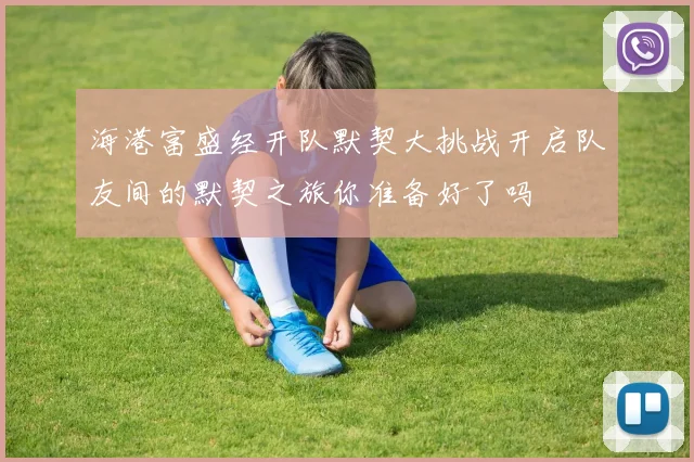海港富盛经开队默契大挑战开启队友间的默契之旅你准备好了吗