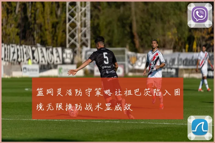 篮网灵活防守策略让祖巴茨陷入困境无限换防战术显成效