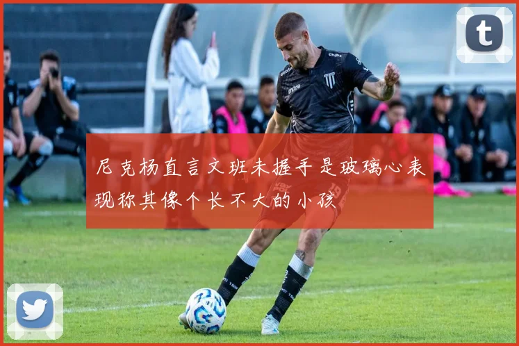 尼克杨直言文班未握手是玻璃心表现称其像个长不大的小孩