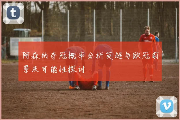 阿森纳夺冠概率分析英超与欧冠前景及可能性探讨