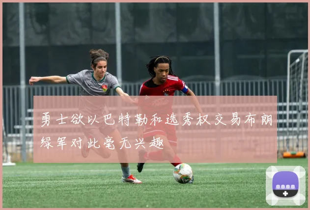 勇士欲以巴特勒和选秀权交易布朗绿军对此毫无兴趣