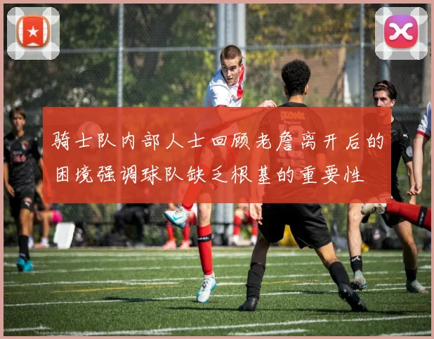 骑士队内部人士回顾老詹离开后的困境强调球队缺乏根基的重要性