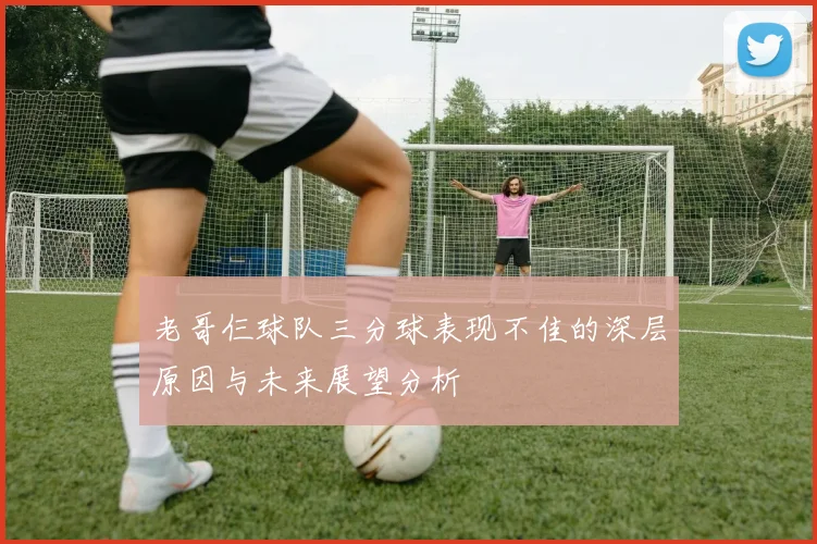 老哥仨球队三分球表现不佳的深层原因与未来展望分析