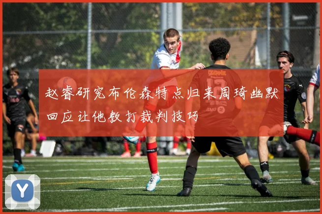 赵睿研究布伦森特点归来周琦幽默回应让他教打裁判技巧