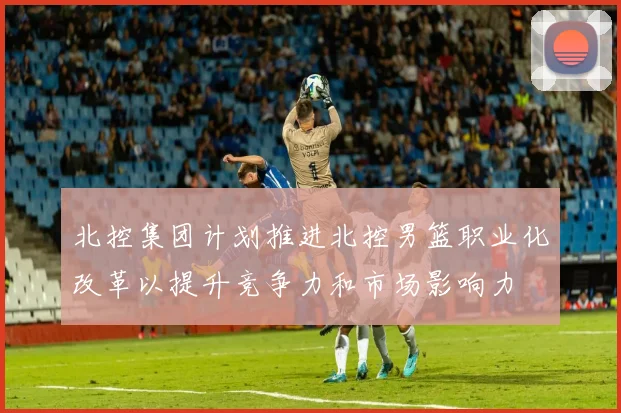 北控集团计划推进北控男篮职业化改革以提升竞争力和市场影响力
