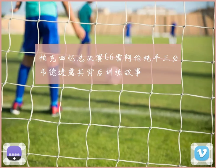 帕克回忆总决赛G6雷阿伦绝平三分韦德透露其背后训练故事