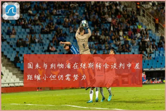 国米与利物浦在琼斯转会谈判中差距缩小但仍需努力