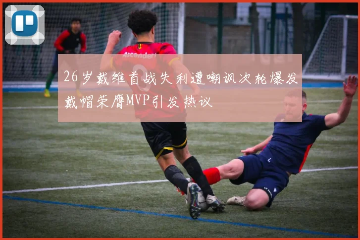 26岁戴维首战失利遭嘲讽次轮爆发戴帽荣膺MVP引发热议