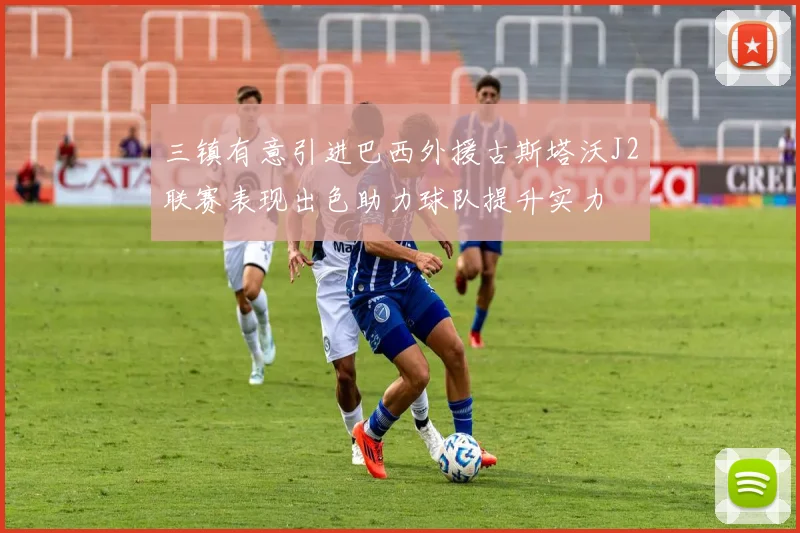 三镇有意引进巴西外援古斯塔沃J2联赛表现出色助力球队提升实力