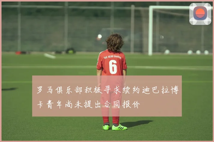 罗马俱乐部积极寻求续约迪巴拉博卡青年尚未提出合同报价