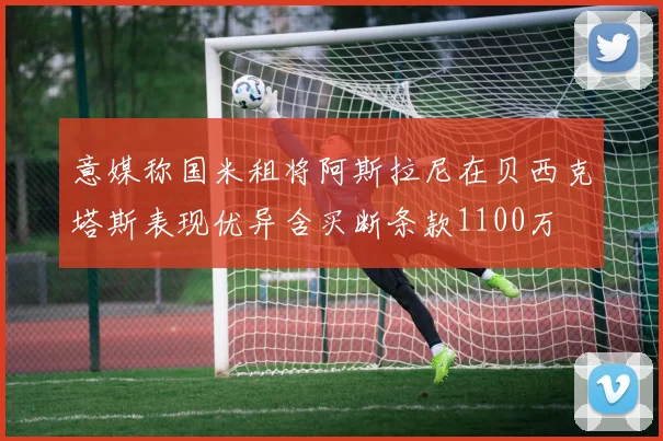 意媒称国米租将阿斯拉尼在贝西克塔斯表现优异含买断条款1100万