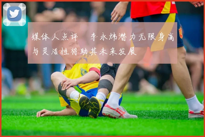 媒体人点评偰李永炜潜力无限身高与灵活性将助其未来发展