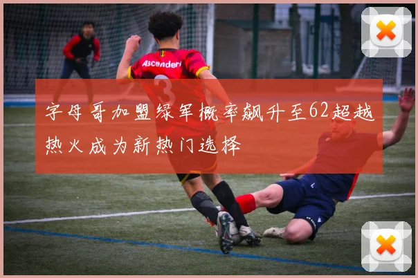 字母哥加盟绿军概率飙升至62超越热火成为新热门选择