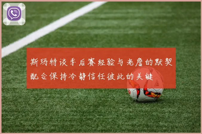 斯玛特谈季后赛经验与老詹的默契配合保持冷静信任彼此的关键