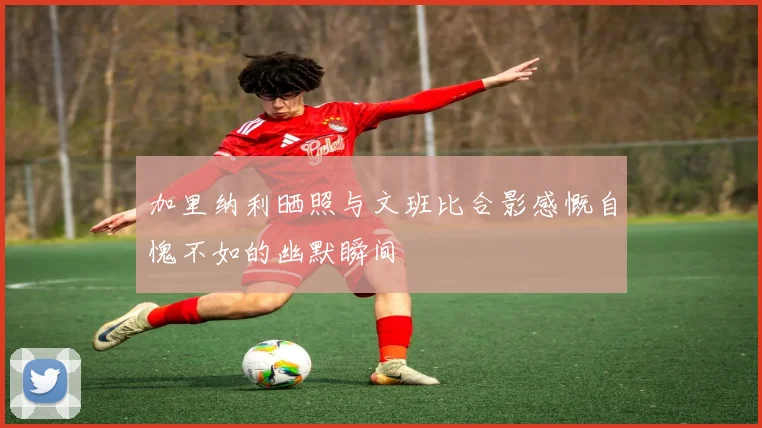 加里纳利晒照与文班比合影感慨自愧不如的幽默瞬间