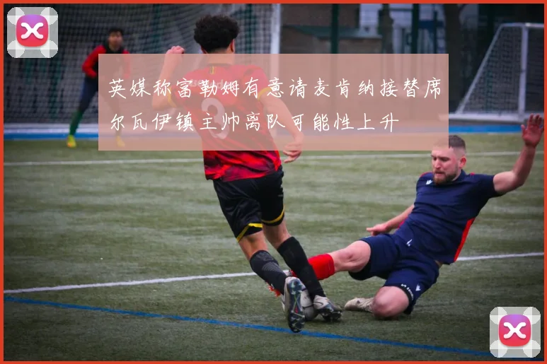英媒称富勒姆有意请麦肯纳接替席尔瓦伊镇主帅离队可能性上升