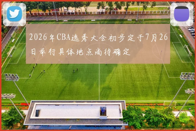 2026年CBA选秀大会初步定于7月26日举行具体地点尚待确定