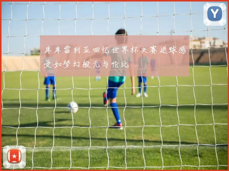 库库雷利亚回忆世界杯决赛进球感受如梦幻般无与伦比