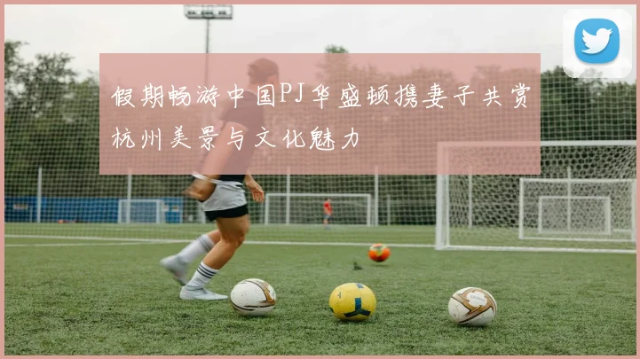 假期畅游中国PJ华盛顿携妻子共赏杭州美景与文化魅力