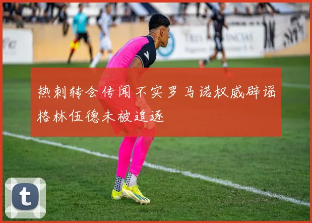 热刺转会传闻不实罗马诺权威辟谣格林伍德未被追逐