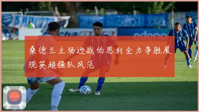 桑德兰主场迎战伯恩利全力争胜展现英超强队风范