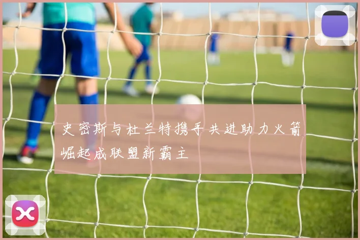 史密斯与杜兰特携手共进助力火箭崛起成联盟新霸主