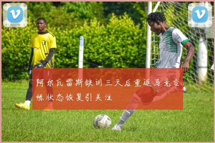 阿尔瓦雷斯缺训三天后重返马竞合练状态恢复引关注