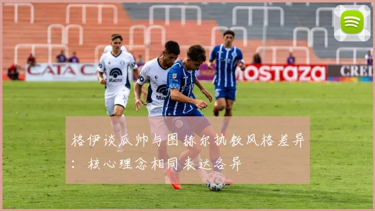 格伊谈瓜帅与图赫尔执教风格差异：核心理念相同表达各异