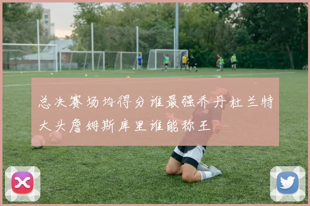 总决赛场均得分谁最强乔丹杜兰特大头詹姆斯库里谁能称王