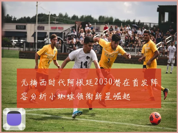 无梅西时代阿根廷2030潜在首发阵容分析小蜘蛛领衔新星崛起
