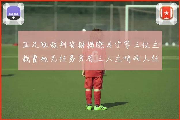 亚足联裁判安排揭晓马宁等三位主裁首轮无任务另有三人主哨两人任四官