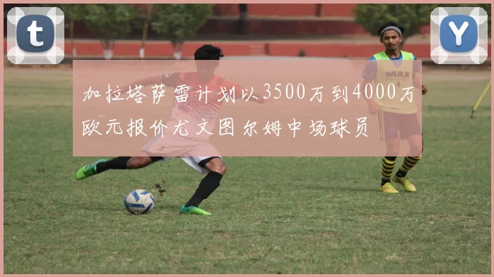 加拉塔萨雷计划以3500万到4000万欧元报价尤文图尔姆中场球员