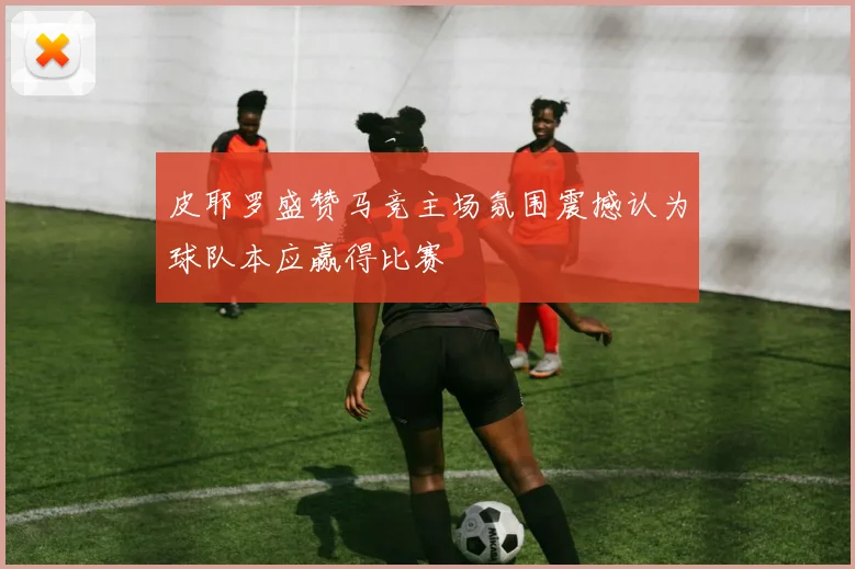 皮耶罗盛赞马竞主场氛围震撼认为球队本应赢得比赛