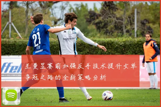 王曼昱赛前加强反手技术提升女单争冠之路的全新策略分析