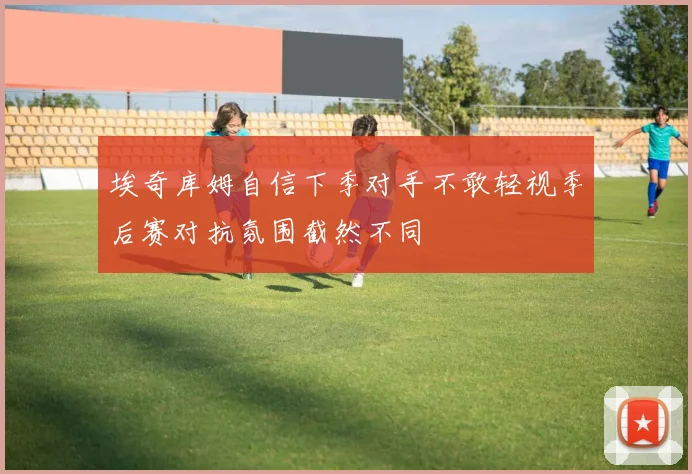 埃奇库姆自信下季对手不敢轻视季后赛对抗氛围截然不同