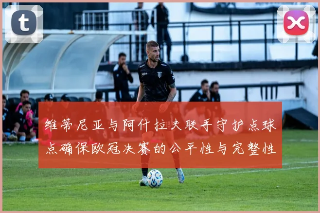 维蒂尼亚与阿什拉夫联手守护点球点确保欧冠决赛的公平性与完整性
